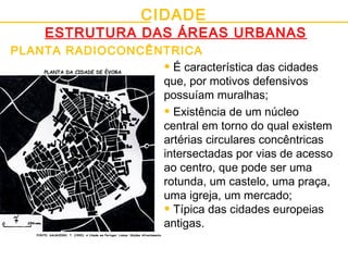 CIDADE
ESTRUTURA DAS ÁREAS URBANAS
PLANTA RADIOCONCÊNTRICA
• É característica das cidades
que, por motivos defensivos
possuíam muralhas;
• Existência de um núcleo
central em torno do qual existem
artérias circulares concêntricas
intersectadas por vias de acesso
ao centro, que pode ser uma
rotunda, um castelo, uma praça,
uma igreja, um mercado;
• Típica das cidades europeias
antigas.
FONTE: SALGUEIRO, T. (1992); A Cidade em Portugal; Lisboa: Edições Afrontamento.
PLANTA DA CIDADE DE ÉVORA
 