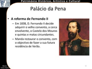 Palácio da Pena
• A reforma de Fernando II
  – Em 1838, D. Fernando II decide
    adquirir o velho convento, a cerca
    envolvente, o Castelo dos Mouros
    e quintas e matas circundantes.
  – Manda restaurar o convento, com
    o objectivo de fazer a sua futura
    residência de Verão.




                                         12
 