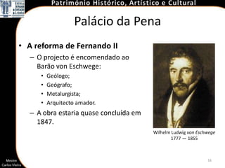 Palácio da Pena
• A reforma de Fernando II
  – O projecto é encomendado ao
    Barão von Eschwege:
     •   Geólogo;
     •   Geógrafo;
     •   Metalurgista;
     •   Arquitecto amador.
  – A obra estaria quase concluída em
    1847.
                                        Wilhelm Ludwig von Eschwege
                                               1777 — 1855



                                                               16
 