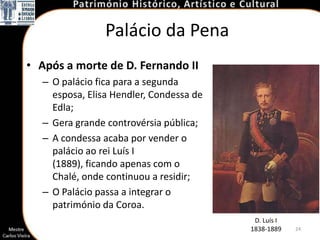 Palácio da Pena
• Após a morte de D. Fernando II
  – O palácio fica para a segunda
    esposa, Elisa Hendler, Condessa de
    Edla;
  – Gera grande controvérsia pública;
  – A condessa acaba por vender o
    palácio ao rei Luís I
    (1889), ficando apenas com o
    Chalé, onde continuou a residir;
  – O Palácio passa a integrar o
    património da Coroa.
                                          D. Luís I
                                         1838-1889    24
 