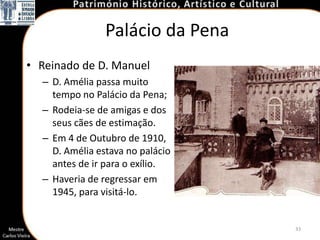 Palácio da Pena
• Reinado de D. Manuel
  – D. Amélia passa muito
    tempo no Palácio da Pena;
  – Rodeia-se de amigas e dos
    seus cães de estimação.
  – Em 4 de Outubro de 1910,
    D. Amélia estava no palácio
    antes de ir para o exílio.
  – Haveria de regressar em
    1945, para visitá-lo.


                                  33
 