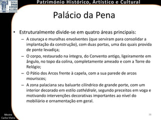 Palácio da Pena
• Estruturalmente divide-se em quatro áreas principais:
   – A couraça e muralhas envolventes (que serviram para consolidar a
     implantação da construção), com duas portas, uma das quais provida
     de ponte levadiça;
   – O corpo, restaurado na íntegra, do Convento antigo, ligeiramente em
     ângulo, no topo da colina, completamente ameado e com a Torre do
     Relógio;
   – O Pátio dos Arcos frente à capela, com a sua parede de arcos
     mouriscos;
   – A zona palaciana seu baluarte cilíndrico de grande porte, com um
     interior decorado em estilo cathédrale, segundo preceitos em voga e
     motivando intervenções decorativas importantes ao nível do
     mobiliário e ornamentação em geral.

                                                                      38
 