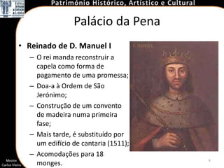 Palácio da Pena
• Reinado de D. Manuel I
  – O rei manda reconstruir a
    capela como forma de
    pagamento de uma promessa;
  – Doa-a à Ordem de São
    Jerónimo;
  – Construção de um convento
    de madeira numa primeira
    fase;
  – Mais tarde, é substituído por
    um edifício de cantaria (1511);
  – Acomodações para 18
                                      6
    monges.
 