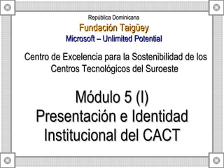 Módulo 5 (I) Presentación e Identidad Institucional del CACT Centro de Excelencia para la Sostenibilidad de los Centros Tecnológicos del Suroeste  República Dominicana Fundación Taigüey Microsoft – Unlimited Potential 