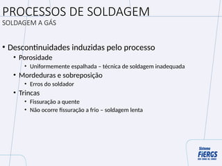 PROCESSOS DE SOLDAGEM
SOLDAGEM A GÁS
• Descontinuidades induzidas pelo processo
• Porosidade
• Uniformemente espalhada – técnica de soldagem inadequada
• Mordeduras e sobreposição
• Erros do soldador
• Trincas
• Fissuração a quente
• Não ocorre fissuração a frio – soldagem lenta
 