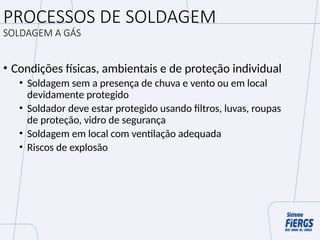 PROCESSOS DE SOLDAGEM
SOLDAGEM A GÁS
• Condições físicas, ambientais e de proteção individual
• Soldagem sem a presença de chuva e vento ou em local
devidamente protegido
• Soldador deve estar protegido usando filtros, luvas, roupas
de proteção, vidro de segurança
• Soldagem em local com ventilação adequada
• Riscos de explosão
 