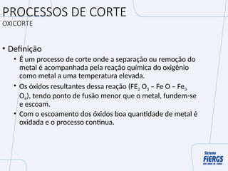 PROCESSOS DE CORTE
OXICORTE
• Definição
• É um processo de corte onde a separação ou remoção do
metal é acompanhada pela reação química do oxigênio
como metal a uma temperatura elevada.
• Os óxidos resultantes dessa reação (FE2 O3 – Fe O – Fe3
O4), tendo ponto de fusão menor que o metal, fundem-se
e escoam.
• Com o escoamento dos óxidos boa quantidade de metal é
oxidada e o processo continua.
 