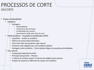 PROCESSOS DE CORTE
OXICORTE
• Gases combustíveis
• Acetileno
• Vantagens
• Disponibilidade
• Temperatura alta da chama
• Familiaridade dos usuários
• Aquecimento rápido para início do corte
• Metil Acetileno – Propadieno Estabilizado (MPS)
• Líquefeito – similar ao acetileno
• Mistura de vários hidrocarbonetos
• Gera mais calor que propano e gás natural
• Consome mais oxigênio que com acetileno (dobro)
• Vantagem sobre acetileno – Corte debaixo dágua em grandes profundidades
• Gás natural
• Composição depende da fonte
• Principal componente – Metano
• 1 volume de metano requer 2 volumes de oxigênio para queima
• Projeto do maçarico é diferente do usado com acetileno
 