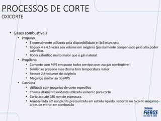 PROCESSOS DE CORTE
OXICORTE
• Gases combustíveis
• Propano
• É normalmente utilizado pela disponibilidade e fácil manuseio
• Requer 4 a 4,5 vezes seu volume em oxigênio (parcialmente compensado pelo alto poder
calorífico.
• Poder calorífico muito maior que o gás natural.
• Propileno
• Compete com MPS em quase todos serviços que usa gás combustível
• Similar ao propano mas chama tem temperatura maior
• Requer 2,6 volumes de oxigênio
• Maçarico similar ao do MPS
• Gasolina
• Utilizada com maçarico de corte específico
• Chama altamente oxidante utilizada somente para corte
• Corta aço até 360 mm de espessura.
• Armazenada em recipiente pressurizado em estado líquido, vaporiza no bico do maçarico
antes de entrar em combustão
 