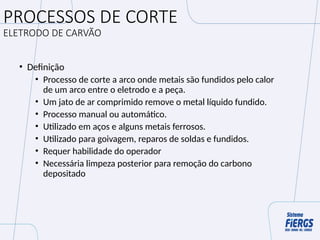PROCESSOS DE CORTE
ELETRODO DE CARVÃO
• Definição
• Processo de corte a arco onde metais são fundidos pelo calor
de um arco entre o eletrodo e a peça.
• Um jato de ar comprimido remove o metal líquido fundido.
• Processo manual ou automático.
• Utilizado em aços e alguns metais ferrosos.
• Utilizado para goivagem, reparos de soldas e fundidos.
• Requer habilidade do operador
• Necessária limpeza posterior para remoção do carbono
depositado
 