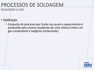 PROCESSOS DE SOLDAGEM
SOLDAGEM A GÁS
• Definição
• Conjunto de processo por fusão nos quais o aquecimento é
produzido pela chama resultante de uma mistura entre um
gás combustível e oxigênio (carburante).
 