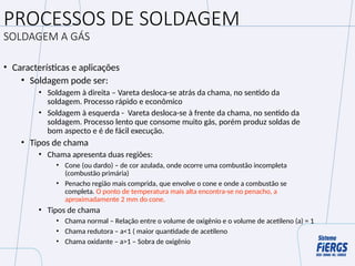 PROCESSOS DE SOLDAGEM
SOLDAGEM A GÁS
• Características e aplicações
• Soldagem pode ser:
• Soldagem à direita – Vareta desloca-se atrás da chama, no sentido da
soldagem. Processo rápido e econômico
• Soldagem à esquerda - Vareta desloca-se à frente da chama, no sentido da
soldagem. Processo lento que consome muito gás, porém produz soldas de
bom aspecto e é de fácil execução.
• Tipos de chama
• Chama apresenta duas regiões:
• Cone (ou dardo) – de cor azulada, onde ocorre uma combustão incompleta
(combustão primária)
• Penacho região mais comprida, que envolve o cone e onde a combustão se
completa. O ponto de temperatura mais alta encontra-se no penacho, a
aproximadamente 2 mm do cone.
• Tipos de chama
• Chama normal – Relação entre o volume de oxigênio e o volume de acetileno (a) = 1
• Chama redutora – a<1 ( maior quantidade de acetileno
• Chama oxidante – a>1 – Sobra de oxigênio
 