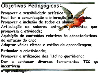 Objetivos Pedagógicos:
Promover a sensibilidade artística;
Facilitar a comunicação e interação entre todos;
Promover a inclusão de todos os alunos;
Articulação de saberes entre os docentes que
promovem a atividade;
Aquisição de conteúdos relativos às características
da estação do ano;
Adaptar vários ritmos e estilos de aprendizagem;
Estimular a criatividade;
Promover a utilização das TIC no quotidiano;
Dar a conhecer diversas ferramentas TIC qu
incentivem
a aprendizagem.
 