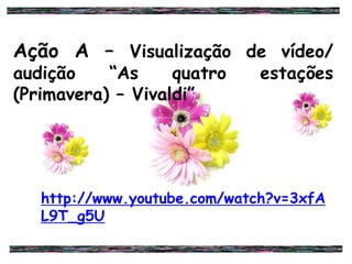 Ação A – Visualização de vídeo/
audição “As quatro estações
(Primavera) – Vivaldi”
http://www.youtube.com/watch?v=3xfA
L9T_g5U
 