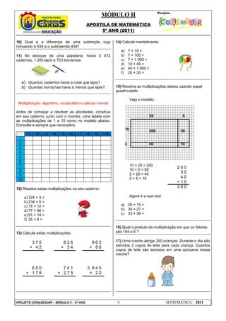 MÓDULO II
APOSTILA DE MATEMÁTICA
5º ANO (2011)
PROJETO (CON)SEGUIR – MÓDULO 2 – 5º ANO 4 MATEMÁTICA - 2011
10) Qual é a diferença de uma subtração cujo
minuendo é 834 e o subtraendo 459?
11) No estoque de uma papelaria, havia 3 472
cadernos, 1 285 lápis e 723 borrachas.
a) Quantos cadernos havia a mais que lápis?
b) Quantas borrachas havia a menos que lápis?
Multiplicação: algoritmo, vocabulário e cálculo mental
Antes de começar a resolver as atividades, construa
em seu caderno, junto com o monitor, uma tabela com
as multiplicações de 1 a 10 como no modelo abaixo.
Consulte-a sempre que necessário.
×1 ×2 ×3 ×4 ×5 ×6 ×7 ×8 ×9 ×10
1
2
3
4
5
6
7
8
9
10
12) Resolva estas multiplicações no seu caderno:
a) 324 × 3 =
b) 234 × 5 =
c) 15 × 12 =
d) 77 × 46 =
e) 91 × 14 =
f) 26 × 8 =
13) Calcule estas multiplicações:
14) Calcule mentalmente:
a) 7 × 10 =
b) 7 × 100 =
c) 7 × 1 000 =
d) 10 × 45 =
e) 45 × 1 000 =
f) 20 × 30 =
15) Resolva as multiplicações abaixo usando papel
quadriculado:
Veja o modelo:
10 × 20 = 200
10 × 5 = 50
2 × 20 = 40
2 × 5 = 10
Agora é a sua vez!
a) 26 × 15 =
b) 34 × 27 =
c) 33 × 38 =
16) Qual o produto da multiplicação em que os fatores
são 194 e 6 ?
17) Uma creche abriga 350 crianças. Durante o dia são
servidos 2 copos de leite para cada criança. Quantos
copos de leite são servidos em uma quinzena nessa
creche?
3 7 5
× 4 2
8 2 6
× 3 4
9 6 2
× 8 6
6 5 0
× 1 7 8
7 4 1
× 2 7 5
3 8 4 5
× 2 2
2 0 0
5 0
4 0
+ 1 0
3 0 0
20 5
10 200 50
2 40 10
 