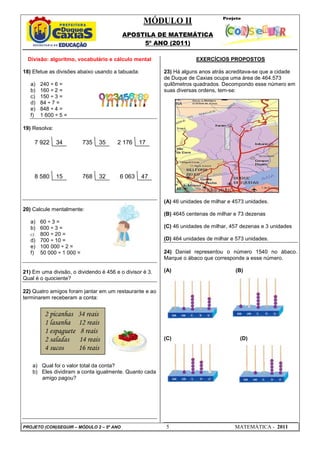 MÓDULO II
APOSTILA DE MATEMÁTICA
5º ANO (2011)
PROJETO (CON)SEGUIR – MÓDULO 2 – 5º ANO 5 MATEMÁTICA - 2011
Divisão: algoritmo, vocabulário e cálculo mental
18) Efetue as divisões abaixo usando a tabuada:
a) 240 ÷ 6 =
b) 160 ÷ 2 =
c) 150 ÷ 3 =
d) 84 ÷ 7 =
e) 848 ÷ 4 =
f) 1 600 ÷ 5 =
19) Resolva:
20) Calcule mentalmente:
a) 60 ÷ 3 =
b) 600 ÷ 3 =
c) 800 ÷ 20 =
d) 700 ÷ 10 =
e) 100 000 ÷ 2 =
f) 50 000 ÷ 1 000 =
21) Em uma divisão, o dividendo é 456 e o divisor é 3.
Qual é o quociente?
22) Quatro amigos foram jantar em um restaurante e ao
terminarem receberam a conta:
a) Qual foi o valor total da conta?
b) Eles dividiram a conta igualmente. Quanto cada
amigo pagou?
EXERCÍCIOS PROPOSTOS
23) Há alguns anos atrás acreditava-se que a cidade
de Duque de Caxias ocupa uma área de 464.573
quilômetros quadrados. Decompondo esse número em
suas diversas ordens, tem-se:
(A) 46 unidades de milhar e 4573 unidades.
(B) 4645 centenas de milhar e 73 dezenas
(C) 46 unidades de milhar, 457 dezenas e 3 unidades
(D) 464 unidades de milhar e 573 unidades.
24) Daniel representou o número 1540 no ábaco.
Marque o ábaco que corresponde a esse número.
(A) (B)
(C) (D)
7 922 34
6 063 47
2 176 17
8 580 15 768 32
735 35
2 picanhas 34 reais
1 lasanha 12 reais
1 espaguete 8 reais
2 saladas 14 reais
4 sucos 16 reais
 