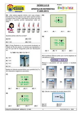 MÓDULO II
APOSTILA DE MATEMÁTICA
5º ANO (2011)
PROJETO (CON)SEGUIR – MÓDULO 2 – 5º ANO 6 MATEMÁTICA - 2011
25) Júlia estava jogando boliche com suas amigas.
Ela derrubou muitos pinos e quer saber quantos pontos
conseguiu fazer no total. Veja abaixo os pinos que Júlia
derrubou e quantos pontos representam cada um
deles:
Quantos pontos Júlia fez ao todo?
(A) 500 (B) 5 000
(C) 1 100 (D) 2 300
26) O Cristo Redentor é um monumento localizado na
Cidade do Rio de Janeiro. O número que representa o
ano em que ele foi inaugurado pode ser decomposto
em:
1 x 1000 + 9 x 100 + 3 x 10 + 1
(A) 1931
(B) 1319
(C) 1913
(D) 1391
Realize os cálculos apresentados nas questões de 27 a
30 e descubra o algarismo escondido:
27)
(A) 7 (B) 3 (C) 0 (D) 11
28)
(A) 9 (B) 3 (C) 11 (D) 6
29)
(A) 11 (B) 1 (C) 5 (D) 6
30)
(A) 9 (B) 14 (C) 4 (D) 5
31) O professor Marcos pediu que a turma digitasse na
calculadora a conta:
Marque a calculadora em que aparece o resultado
correto:
(A) (B)
(C) (D)
32) Calcule o resultado da divisão abaixo:D18
(A) 321 (B) 6221
(C) 821 (D) 621
12 6 8 0
9 3 5
+ 5 0 3 2
27 0 8 7
7 8 9
+ 3 0 8 7
9 8 7 6
4 6 7 0
- 3 5 0
1 5 2 0
7 2 9 8
- 5 6 7 9 2
1 6 1 5 6
1 000 1 000 100 100 100
2 484 4
 