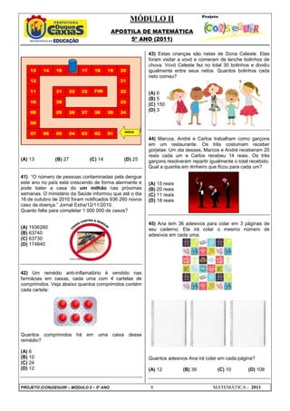MÓDULO II
APOSTILA DE MATEMÁTICA
5º ANO (2011)
PROJETO (CON)SEGUIR – MÓDULO 2 – 5º ANO 8 MATEMÁTICA - 2011
(A) 13 (B) 27 (C) 14 (D) 25
41) “O número de pessoas contaminadas pela dengue
este ano no país está crescendo de forma alarmante e
pode bater a casa do um milhão nas próximas
semanas. O ministério da Saúde informou que até o dia
16 de outubro de 2010 foram notificados 936 260 novos
caso da doença.” Jornal Extra/12/11/2010.
Quanto falta para completar 1 000 000 de casos?
(A) 1936260
(B) 63740
(C) 63730
(D) 174840
42) Um remédio anti-inflamatório é vendido nas
farmácias em caixas, cada uma com 4 cartelas de
comprimidos. Veja abaixo quantos comprimidos contém
cada cartela:
Quantos comprimidos há em uma caixa desse
remédio?
(A) 6
(B) 10
(C) 24
(D) 12
43) Estas crianças são netas de Dona Celeste. Elas
foram visitar a vovó e comeram de lanche bolinhos de
chuva. Vovó Celeste fez no total 30 bolinhos e dividiu
igualmente entre seus netos. Quantos bolinhos cada
neto comeu?
(A) 6
(B) 5
(C) 150
(D) 3
44) Marcos, André e Carlos trabalham como garçons
em um restaurante. Os três costumam receber
gorjetas. Um dia desses, Marcos e André receberam 20
reais cada um e Carlos recebeu 14 reais. Os três
garçons resolveram repartir igualmente o total recebido.
Qual a quantia em dinheiro que ficou para cada um?
(A) 15 reais
(B) 20 reais
(C) 11 reais
(D) 18 reais
45) Ana tem 36 adesivos para colar em 3 páginas de
seu caderno. Ela irá colar o mesmo número de
adesivos em cada uma.
Quantos adesivos Ana irá colar em cada página?
(A) 12 (B) 39 (C) 10 (D) 108
 