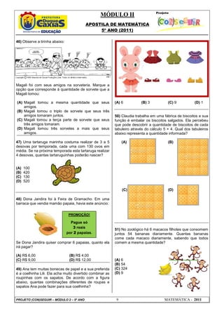 MÓDULO II
APOSTILA DE MATEMÁTICA
5º ANO (2011)
PROJETO (CON)SEGUIR – MÓDULO 2 – 5º ANO 9 MATEMÁTICA - 2011
46) Observe a tirinha abaixo:
Magali foi com seus amigos na sorveteria. Marque a
opção que corresponde à quantidade de sorvete que a
Magali tomou:
(A) Magali tomou a mesma quantidade que seus
amigos.
(B) Magali tomou o triplo de sorvete que seus três
amigos tomaram juntos.
(C) Magali tomou a terça parte de sorvete que seus
três amigos tomaram.
(D) Magali tomou três sorvetes a mais que seus
amigos.
47) Uma tartaruga marinha costuma realizar de 3 a 5
desovas por temporada, cada uma com 130 ovos em
média. Se na próxima temporada esta tartaruga realizar
4 desovas, quantas tartaruguinhas poderão nascer?
(A) 100
(B) 420
(C) 130
(D) 520
48) Dona Jandira foi à Feira de Gramacho. Em uma
barraca que vendia mamão papaia, havia este anúncio:
Se Dona Jandira quiser comprar 6 papaias, quanto ela
irá pagar?
(A) R$ 6,00 (B) R$ 4,00
(C) R$ 9,00 (D) R$ 12,00
49) Ana tem muitas bonecas de papel e a sua preferida
é a coelhinha Lili. Ela acha muito divertido combinar as
roupinhas com os sapatos. De acordo com a figura
abaixo, quantas combinações diferentes de roupas e
sapatos Ana pode fazer para sua coelhinha?
(A) 6 (B) 3 (C) 9 (D) 1
50) Claudia trabalha em uma fábrica de biscoitos e sua
função é embalar os biscoitos salgados. Ela percebeu
que pode descobrir a quantidade de biscoitos de cada
tabuleiro através do cálculo 5 × 4. Qual dos tabuleiros
abaixo representa a quantidade informada?
(A) (B)
(C) (D)
51) No zoológico há 6 macacos filhotes que consomem
juntos 54 bananas diariamente. Quantas bananas
come cada macaco diariamente, sabendo que todos
comem a mesma quantidade?
(A) 6
(B) 54
(C) 324
(D) 9
PROMOÇÃO!
Pague só
3 reais
por 2 papaias.
 