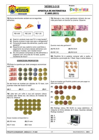 MÓDULO II
APOSTILA DE MATEMÁTICA
5º ANO (2011)
PROJETO (CON)SEGUIR – MÓDULO 2 – 5º ANO 15 MATEMÁTICA - 2011
76) Numa lanchonete vendem-se os seguintes
alimentos:
a) Qual é o produto mais caro? E o mais barato?
b) Quanto a pizza é mais cara que o refrigerante?
c) Comprando esses três alimentos, quanto você
gastaria?
d) Desenhe em seu caderno como você faria o
pagamento da compra desses alimentos com
cédulas e moedas, sem receber troco?
e) Se uma pessoa comprasse os três alimentos e
pagasse com uma nota de 10 reais, quanto
receberia de troco?
EXERCÍCIOS PROPOSTOS
77) Esta é a quantia que José conseguiu economizar
este mês:
Se ele trocar as moedas por cédulas de 10 reais, com
quantas notas ele ficará no total?
(A) 3 (B) 21 (C) 4 (D) 6
78) Júlia tem um cofre e sua avó sempre coloca
moedas nele. Desta vez, ela colocou 20 moedas de
R$ 0,10. Observe:
Essas moedas correspondem a:
(A) 200 reais (B) 20 reais
(C) 21 reais (D) 2 reais
79) Marcelo e seu irmão ganharam dinheiro de sua
mãe para fazer um lanche no cinema. Observe:
Quantos reais eles ganharam?
(A) R$ 29,00 (B) R$ 28,00
(C) R$ 7,00 (D) R$ 52,00
80) Paulinho foi à padaria comprar pão e pediu a
atendente a promoção de 1 Real. Veja o cartaz abaixo:
Quais as moedas que Paulinho poderá usar para pagar os
pães que comprou?
(A)
(B)
(C)
(D)
81) Rodrigo retirou R$ 40,00 no caixa eletrônico. A
máquina só tinha cédulas de 5 reais. Quantas cédulas
Rodrigo recebeu?
(A) 5
(B) 10
(C) 15
(D) 8
R$ 4,80 R$ 2,00 R$ 1,50
 