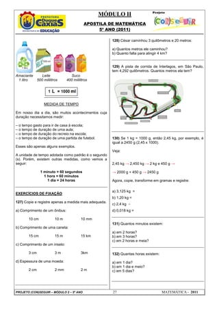 MÓDULO II
APOSTILA DE MATEMÁTICA
5º ANO (2011)
PROJETO (CON)SEGUIR – MÓDULO 2 – 5º ANO 27 MATEMÁTICA - 2011
Amaciante Leite Suco
1 litro 500 mililitros 400 mililitros
MEDIDA DE TEMPO
Em nosso dia a dia, são muitos acontecimentos cuja
duração necessitamos medir:
– o tempo gasto para ir de casa à escola;
– o tempo de duração de uma aula;
– o tempo de duração do recreio na escola;
– o tempo de duração de uma partida de futebol.
Esses são apenas alguns exemplos.
A unidade de tempo adotada como padrão é o segundo
(s). Porém, existem outras medidas, como vemos a
seguir:
1 minuto = 60 segundos
1 hora = 60 minutos
1 dia = 24 horas
EXERCÍCIOS DE FIXAÇÃO
127) Copie e registre apenas a medida mais adequada.
a) Comprimento de um ônibus:
10 cm 10 m 10 mm
b) Comprimento de uma caneta:
15 cm 15 m 15 km
c) Comprimento de um inseto:
3 cm 3 m 3km
d) Espessura de uma moeda:
2 cm 2 mm 2 m
128) César caminhou 3 quilômetros e 20 metros:
a) Quantos metros ele caminhou?
b) Quanto falta para atingir 4 km?
129) A pista de corrida de Interlagos, em São Paulo,
tem 4,292 quilômetros. Quantos metros ela tem?
130) Se 1 kg = 1000 g, então 2,45 kg, por exemplo, é
igual a 2450 g (2,45 x 1000).
Veja:
2,45 kg → 2,450 kg → 2 kg e 450 g →
→ 2000 g + 450 g → 2450 g
Agora, copie, transforme em gramas e registre:
a) 3,125 kg =
b) 1,20 kg =
c) 2,4 kg =
d) 0,018 kg =
131) Quantos minutos existem:
a) em 2 horas?
b) em 3 horas?
c) em 2 horas e meia?
132) Quantas horas existem:
a) em 1 dia?
b) em 1 dia e meio?
c) em 5 dias?
 