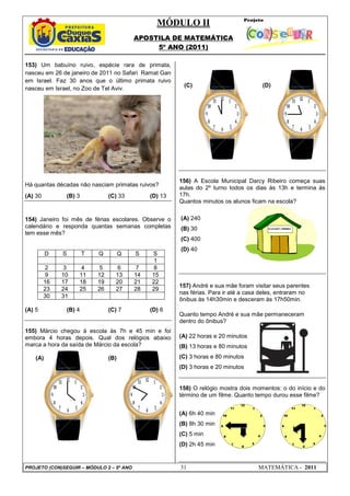 MÓDULO II
APOSTILA DE MATEMÁTICA
5º ANO (2011)
PROJETO (CON)SEGUIR – MÓDULO 2 – 5º ANO 31 MATEMÁTICA - 2011
153) Um babuíno ruivo, espécie rara de primata,
nasceu em 26 de janeiro de 2011 no Safari Ramat Gan
em Israel. Faz 30 anos que o último primata ruivo
nasceu em Israel, no Zoo de Tel Aviv.
Há quantas décadas não nasciam primatas ruivos?
(A) 30 (B) 3 (C) 33 (D) 13
154) Janeiro foi mês de férias escolares. Observe o
calendário e responda quantas semanas completas
tem esse mês?
D S T Q Q S S
1
2 3 4 5 6 7 8
9 10 11 12 13 14 15
16 17 18 19 20 21 22
23 24 25 26 27 28 29
30 31
(A) 5 (B) 4 (C) 7 (D) 6
155) Márcio chegou à escola às 7h e 45 min e foi
embora 4 horas depois. Qual dos relógios abaixo
marca a hora da saída de Márcio da escola?
(A) (B)
(C) (D)
156) A Escola Municipal Darcy Ribeiro começa suas
aulas do 2º turno todos os dias às 13h e termina às
17h.
Quantos minutos os alunos ficam na escola?
(A) 240
(B) 30
(C) 400
(D) 40
157) André e sua mãe foram visitar seus parentes
nas férias. Para ir até a casa deles, entraram no
ônibus às 14h30min e desceram às 17h50min.
Quanto tempo André e sua mãe permaneceram
dentro do ônibus?
(A) 22 horas e 20 minutos
(B) 13 horas e 80 minutos
(C) 3 horas e 80 minutos
(D) 3 horas e 20 minutos
158) O relógio mostra dois momentos: o do início e do
término de um filme. Quanto tempo durou esse filme?
(A) 6h 40 min
(B) 8h 30 min
(C) 5 min
(D) 2h 45 min
 