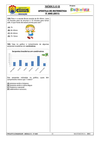 MÓDULO II
APOSTILA DE MATEMÁTICA
5º ANO (2011)
PROJETO (CON)SEGUIR – MÓDULO 2 – 5º ANO 32 MATEMÁTICA - 2011
159) Para ir a escola Bruna acorda às 6h 45min. Leva
15 minutos para se arrumar e 10 minutos para tomar
café. A que horas ela estará pronta para sair?
(A) 7h
(B) 6h 45min
(C) 6h 40min
(D) 7h 10min
160) Veja no gráfico o comprimento de algumas
serpentes brasileiras em centímetros.
Das serpentes indicadas no gráfico, quais têm
comprimento menor que 1 metro?
(A) jararaca-verde e boipeva
(B) jararaca-verde e cobra-dágua
(C) boipeva e cascavel
(D) salamanta e surucucu
 