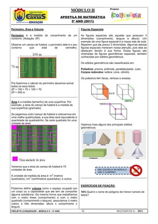 MÓDULO II
APOSTILA DE MATEMÁTICA
5º ANO (2011)
PROJETO (CON)SEGUIR – MÓDULO 2 – 5º ANO 34 MATEMÁTICA - 2011
Perímetro, Área e Volume
Perímetro é a medida do comprimento de um
contorno. (Notação: 2P)
Observe um campo de futebol, o perímetro dele é o seu
contorno que está de vermelho.
Pra fazermos o cálculo do perímetro devemos somar
todos os seus lados:
2P = 100 + 70 + 100 + 70
2P = 340 m
Área é a medida (tamanho) de uma superfície. Por
exemplo, a área do campo de futebol é a medida de
sua superfície (gramado).
Se pegarmos outro campo de futebol e colocarmos em
uma malha quadriculada, a sua área será equivalente à
quantidade de quadradinho. Se cada quadrado for uma
unidade de área:
Veremos que a área do campo de futebol é 70
unidades de área.
A unidade de medida da área é: m
2
(metros
quadrados), cm
2
(centímetros quadrados), e outros.
Podemos definir volume como o espaço ocupado por
um corpo ou a capacidade que ele tem de comportar
alguma substância. Da mesma forma que trabalhamos
com o metro linear (comprimento) e com o metro
quadrado (comprimento x largura), associamos o metro
cúbico a três dimensões: altura x comprimento x
largura.
Figuras Espaciais
As figuras espaciais são aquelas que possuem 3
dimensões (comprimento, largura e altura). Um
exemplo de uma figura espacial é a nossa sala de aula.
Reparem que ela possui 3 dimensões. Algumas dessas
figuras espaciais merecem nossa atenção, pois elas se
destacam devido à sua forma. Essas figuras são
chamadas de figuras geométricas espaciais, também
conhecidas por sólidos geométricos.
Os sólidos geométricos são classificados em:
Poliedros: prisma, pirâmide, paralelepípedo, cubo.
Corpos redondos: esfera, cone, cilindro.
Os poliedros têm faces, vértices e arestas.
Vejamos mais alguns dos principais sólidos
geométricos:
EXERCÍCIOS DE FIXAÇÃO:
161) Qual é o nome do polígono de menor número de
lados?
NÃO ESCREVA NO MÓDULO.
USE O CADERNO.
 
