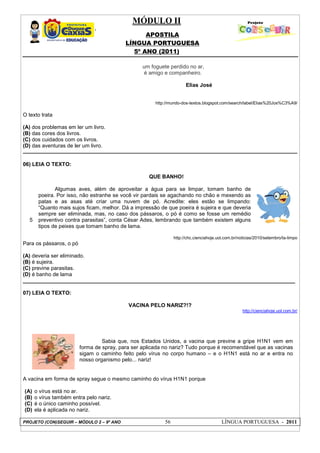 MÓDULO II
APOSTILA
LÍNGUA PORTUGUESA
5º ANO (2011)
PROJETO (CON)SEGUIR – MÓDULO 2 – 9º ANO 56 LÍNGUA PORTUGUESA - 2011
um foguete perdido no ar,
é amigo e companheiro.
Elias José
http://mundo-dos-textos.blogspot.com/search/label/Elias%20Jos%C3%A9/
O texto trata
(A) dos problemas em ler um livro.
(B) das cores dos livros.
(C) dos cuidados com os livros.
(D) das aventuras de ler um livro.
06) LEIA O TEXTO:
5
QUE BANHO!
Algumas aves, além de aproveitar a água para se limpar, tomam banho de
poeira. Por isso, não estranhe se você vir pardais se agachando no chão e mexendo as
patas e as asas até criar uma nuvem de pó. Acredite: eles estão se limpando:
“Quanto mais sujos ficam, melhor. Dá a impressão de que poeira é sujeira e que deveria
sempre ser eliminada, mas, no caso dos pássaros, o pó é como se fosse um remédio
preventivo contra parasitas”, conta César Ades, lembrando que também existem alguns
tipos de peixes que tomam banho de lama.
http://chc.cienciahoje.uol.com.br/noticias/2010/setembro/ta-limpo
Para os pássaros, o pó
(A) deveria ser eliminado.
(B) é sujeira.
(C) previne parasitas.
(D) é banho de lama
___________________________________________________________________________________________
07) LEIA O TEXTO:
VACINA PELO NARIZ?!?
http://cienciahoje.uol.com.br/
A vacina em forma de spray segue o mesmo caminho do vírus H1N1 porque
(A) o vírus está no ar.
(B) o vírus também entra pelo nariz.
(C) é o único caminho possível.
(D) ela é aplicada no nariz.
Sabia que, nos Estados Unidos, a vacina que previne a gripe H1N1 vem em
forma de spray, para ser aplicada no nariz? Tudo porque é recomendável que as vacinas
sigam o caminho feito pelo vírus no corpo humano – e o H1N1 está no ar e entra no
nosso organismo pelo... nariz!
 