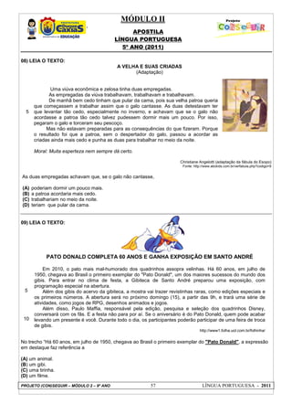 MÓDULO II
APOSTILA
LÍNGUA PORTUGUESA
5º ANO (2011)
PROJETO (CON)SEGUIR – MÓDULO 2 – 9º ANO 57 LÍNGUA PORTUGUESA - 2011
08) LEIA O TEXTO:
5
A VELHA E SUAS CRIADAS
(Adaptação)
Uma viúva econômica e zelosa tinha duas empregadas.
As empregadas da viúva trabalhavam, trabalhavam e trabalhavam.
De manhã bem cedo tinham que pular da cama, pois sua velha patroa queria
que começassem a trabalhar assim que o galo cantasse. As duas detestavam ter
que levantar tão cedo, especialmente no inverno, e achavam que se o galo não
acordasse a patroa tão cedo talvez pudessem dormir mais um pouco. Por isso,
pegaram o galo e torceram seu pescoço.
Mas não estavam preparadas para as consequências do que fizeram. Porque
o resultado foi que a patroa, sem o despertador do galo, passou a acordar as
criadas ainda mais cedo e punha as duas para trabalhar no meio da noite.
Moral: Muita esperteza nem sempre dá certo.
Christiane Angelotti (adaptação da fábula do Esopo)
Fonte: http://www.abckids.com.br/verfabula.php?codigo=9
As duas empregadas achavam que, se o galo não cantasse,
(A) poderiam dormir um pouco mais.
(B) a patroa acordaria mais cedo.
(C) trabalhariam no meio da noite.
(D) teriam que pular da cama.
09) LEIA O TEXTO:
5
10
PATO DONALD COMPLETA 60 ANOS E GANHA EXPOSIÇÃO EM SANTO ANDRÉ
Em 2010, o pato mais mal-humorado dos quadrinhos assopra velinhas. Há 60 anos, em julho de
1950, chegava ao Brasil o primeiro exemplar do "Pato Donald", um dos maiores sucessos do mundo dos
gibis. Para entrar no clima de festa, a Gibiteca de Santo André preparou uma exposição, com
programação especial na abertura.
Além dos gibis do acervo da gibiteca, a mostra vai trazer revistinhas raras, como edições especiais e
os primeiros números. A abertura será no próximo domingo (15), a partir das 9h, e trará uma série de
atividades, como jogos de RPG, desenhos animados e jogos.
Além disso, Paulo Maffia, responsável pela edição, pesquisa e seleção dos quadrinhos Disney,
conversará com os fãs. E a festa não para por aí. Se o aniversário é do Pato Donald, quem pode acabar
levando um presente é você. Durante todo o dia, os participantes poderão participar de uma feira de troca
de gibis.
http://www1.folha.uol.com.br/folhinha/
No trecho “Há 60 anos, em julho de 1950, chegava ao Brasil o primeiro exemplar do "Pato Donald", a expressão
em destaque faz referência a
(A) um animal.
(B) um gibi.
(C) uma tirinha.
(D) um filme.
 