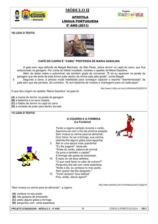 MÓDULO II
APOSTILA
LÍNGUA PORTUGUESA
5º ANO (2011)
PROJETO (CON)SEGUIR – MÓDULO 2 – 9º ANO 58 LÍNGUA PORTUGUESA - 2011
10) LEIA O TEXTO:
CAPÔ DO CARRO É “CAMA” PREFERIDA DE MARIA GASOLINA
5
A gata sem raça definida de Magali Machado, de São Paulo, adora dormir no capô do carro, que fica
estacionado na garagem. Por conta do hábito inusitado, recebeu o apelido de Maria Gasolina.
Além de deitar sobre o automóvel, ela também gosta de conversar. "É só eu aparecer na janela da
garagem que ela tenta de toda forma pular dentro da minha sala pela grade", conta Magali.
Segundo a dona, é preciso muita habilidade para conseguir capturar o espírito "desinteressado" da
gata sem que ela perceba. Do contrário, "lá vem ladainha de miados e chantagens para um bate-papo".
http://www1.folha.uol.com.br/folhinha/20/08/2010
O que deu origem ao apelido “Maria Gasolina” da gata foi
(A) a mania de dormir na janela da garagem
(B) a ladainha e os seus miados.
(C) o hábito de dormir no capô do carro
(D) a vontade de pular para dentro da sala
11) LEIA O TEXTO:
http://www.abckids.com.br/verfabula.php?codigo=9
“Sem mosca ou verme para se alimentar”, a cigarra
(A) cantava no seu posto
(B) não gostava de emprestar.
(C) pediu alguns grãos a formiga.
(D) perguntou com certa esperteza.
5
10
15
A CIGARRA E A FORMIGA
(La Fontaine)
Tendo a cigarra cantado durante o verão,
Apavorou-se com o frio da próxima estação.
Sem mosca ou verme para se alimentar,
Com fome, foi ver a formiga, sua vizinha,
pedindo-lhe alguns grãos para aguentar
Até vir uma época mais quentinha!
"Eu lhe pagarei", disse ela,
"Antes do verão, palavra de animal,
Os juros e também o capital."
A formiga não gosta de emprestar,
É esse um de seus defeitos.
"O que você fazia no calor de outrora?"
Perguntou-lhe ela com certa esperteza.
"Noite e dia, eu cantava no meu posto,
Sem querer dar-lhe desgosto."
"Você cantava? Que beleza!
Pois, então, dance agora!"
 