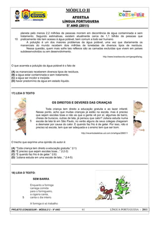 MÓDULO II
APOSTILA
LÍNGUA PORTUGUESA
5º ANO (2011)
PROJETO (CON)SEGUIR – MÓDULO 2 – 9º ANO 61 LÍNGUA PORTUGUESA - 2011
10
planeta pelo menos 2,2 milhões de pessoas morrem em decorrência de água contaminada e sem
tratamento. Segundo estimativas, existem atualmente cerca de 1,1 bilhão de pessoas que
praticamente não tem acesso à água potável, bem comum a todo ser humano.
A poluição é um dos maiores problemas da água potável, uma vez que diariamente os
mananciais do mundo recebem dois milhões de toneladas de diversos tipos de resíduos.
Nessa questão, quem mais sofre tais reflexos são as camadas excluídas que vivem em países
subdesenvolvidos ou em desenvolvimento.
http://www.brasilescola.com/geografia/ag.
O que acarreta a poluição da água potável é o fato de
(A) os mananciais receberem diversos tipos de resíduos.
(B) a água estar contaminada e sem tratamento.
(C) a água ser incolor e insípida.
(D) haver predomínio da água em estado líquido.
17) LEIA O TEXTO
5
OS DIREITOS E DEVERES DAS CRIANÇAS
Toda criança tem direito a educação gratuita e ao lazer infantil.
Nesse ponto, acho que muitas crianças já estão na escola, mas é preciso
que sejam escolas boas e não as que a gente vê por aí, algumas de barro,
cheias de buracos, outras de lata, já pensou que calor? Juliana estuda numa
escola de lata lá em São Paulo, no verão alguns de seus colegas chegaram
a desmaiar por causa do calor. E quando faz frio é de gelar. Por isso, não é
preciso só escola, tem que ser adequada e o ensino tem que ser bom.
http://recantodasletras.uol.com.br/artigos/266511
O trecho que exprime uma opinião do autor é:
(A) “Toda criança tem direito a educação gratuita.” (l.1)
(B) “É preciso que sejam escolas boas...” (l.2-3)
(C) “E quando faz frio é de gelar.” (l.6)
(D) “Juliana estuda em uma escola de lata...” (l.4-5)
18) LEIA O TEXTO:
SEM BARRA
5
Enquanto a formiga
carrega comida
para o formigueiro,
a cigarra canta,
canta o dia inteiro
A formiga é só trabalho
 