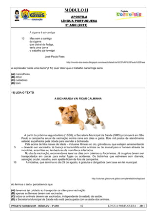 MÓDULO II
APOSTILA
LÍNGUA PORTUGUESA
5º ANO (2011)
PROJETO (CON)SEGUIR – MÓDULO 2 – 9º ANO 62 LÍNGUA PORTUGUESA - 2011
10
A cigarra é só cantiga
Mas sem a cantiga
da cigarra
que distrai da fadiga,
seria uma barra
o trabalho da formiga!
José Paulo Paes
http://mundo-dos-textos.blogspot.com/search/label/Jos%C3%A9%20Paulo%20Paes
A expressão “seria uma barra” (l.13) quer dizer que o trabalho da formiga seria
(A) maravilhoso
(B) difícil
(C) cuidadoso
(D) bom
19) LEIA O TEXTO
A BICHARADA VAI FICAR CALMINHA
http://colunas.globorural.globo.com/planetabicho/tag/cao/
Ao lermos o texto, percebemos que
(A) devemos ter cuidado ao transportar os cães para vacinação
(B) apenas as fêmeas devem ser vacinadas.
(C) todos os animais devem ser vacinados, independente do estado de saúde.
(D) a Secretaria Municipal de Saúde não está preocupada com a saúde dos animais.
5
10
A partir da próxima segunda-feira (16/08), a Secretaria Municipal da Saúde (SMS) promoverá em São
Paulo a campanha anual de vacinação contra raiva em cães e gatos. Dois mil postos de atendimento
estarão espalhados pela cidade para atender a bicharada.
Pets acima de três meses de idade – inclusive fêmeas no cio, grávidas ou que estejam amamentando
– deverão ser vacinados. A doença é transmitida entre animais ou de animal para o homem através de
mordidas, arranhões ou lambeduras de mamíferos infectados.
No dia da vacinação, recomenda-se levar os cães com coleiras ou focinheiras. Já os gatos devem ser
transportados em caixas para evitar fugas ou acidentes. Os bichinhos que estiverem com diarreia,
secreção ocular, nasal ou sem apetite ficam de fora da campanha.
A iniciativa, que termina no dia 29 de agosto, é gratuita e obrigatória com base em lei municipal.
 