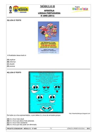 MÓDULO II
APOSTILA
LÍNGUA PORTUGUESA
5º ANO (2011)
PROJETO (CON)SEGUIR – MÓDULO 2 – 9º ANO 73 LÍNGUA PORTUGUESA - 2011
39) LEIA O TEXTO
A finalidade desse texto é
(A) explicar
(B) informar
(C) divertir
(D) ensinar
40) LEIA O TEXTO
http://ritaartesdalingua.blogspot.com
De todos os vírus apresentados, o pior deles é o vírus da amizade porque
(A) é o vírus mais atual.
(B) é o vírus que ataca mais pessoas.
(C) é o vírus mais resistente.
(D) é o vírus que não pode ser eliminado.
 