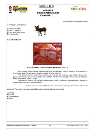MÓDULO II
APOSTILA
LÍNGUA PORTUGUESA
5º ANO (2011)
PROJETO (CON)SEGUIR – MÓDULO 2 – 9º ANO 80 LÍNGUA PORTUGUESA - 2011
http://www.abckids.com.br/verfabula.php?codigo=9
O asno pediu ajuda porque
(A) bancou o otário.
(B) não foi solidário.
(C) não suportou a carga.
(D) era esperto.
51) LEIA O TEXTO
GATOS UNHA E CARNE COMEM NA MESMA TIGELA
5
Mimi chegou primeiro e logo conquistou a dona com seu jeito meigo e delicado. Já Chiquinho foi
encontrado algum tempo depois, quando ela saía de uma pet shop.
"Foi amor à primeira vista: ele me olhou, do meio da rua e correu para debaixo das minhas
pernas. Tremendo, não saiu mais de lá. E eu também não tive mais coragem de me separar daqueles
lindos olhos azuis", conta Cláudia.
Desde então, os dois são grudados e fazem tudo juntos, "comem na mesma tigelinha, bebem da
mesma água, brincam e dormem juntos".
http://www1.folha.uol.com.br/bichos/782600-gatos-unha-e-carne-comem-na-mesma-tigela-veja-as-mascotes-da-semana.shtml
No trecho “Tremendo, não saiu mais de lá”, a palavra destacada faz referência a
(A) tempo
(B) causa
(C) consequência
(D) lugar
 
