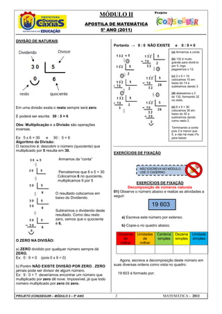 MÓDULO II
APOSTILA DE MATEMÁTICA
5º ANO (2011)
PROJETO (CON)SEGUIR – MÓDULO 2 – 5º ANO 2 MATEMÁTICA - 2011
DIVISÃO DE NATURAIS:
Em uma divisão exata o resto sempre será zero.
E poderá ser escrita: 30 : 5 = 6
Obs: Multiplicação e a Divisão são operações
inversas.
Ex: 5 x 6 = 30 e 30 : 5 = 6
Algoritmo da Divisão:
O raciocínio é: descobrir o número (quociente) que
multiplicado por 5 resulta em 30.
Armamos da “conta”
Percebemos que 6 x 5 = 30
Colocamos 6 no quociente,
multiplicamos 6 por 5
O resultado colocamos em
baixo do Dividendo.
Subtraímos o dividendo deste
resultado. Como deu resto
zero, vemos que o quociente
é 6.
O ZERO NA DIVISÃO:
a) ZERO dividido por qualquer número sempre dá
ZERO.
Ex: 0 : 9 = 0 (pois 0 x 9 = 0)
b) Porém NÃO EXISTE DIVISÃO POR ZERO , ZERO
jamais pode ser divisor de algum número.
Ex: 9 : 0 = ? deveríamos encontrar um número que
multiplicado por zero dê nove. Impossível, já que todo
número multiplicado por zero dá zero.
Portanto → 9 : 0 NÃO EXISTE e 0 : 9 = 0
EXERCÍCIOS DE FIXAÇÃO
EXERCÍCIOS DE FIXAÇÃO
Decomposição de números naturais
01) Observe o número abaixo e realize as atividades a
seguir:
a) Escreva este número por extenso.
b) Copie-o no quadro abaixo.
Dezenas
de
milhar
Unidades
de
milhar
Centena
simples
Dezena
simples
Unidade
simples
Agora, escreva a decomposição deste número em
suas diversas ordens como vista no quadro:
19 603 é formado por:
(a) Armamos a conta
(b) 132 é muito
grande para dividi-lo
por 5, logo
pegaremos o 13.
(c) 2 x 5 = 10
colocamos 10 em
baixo do 13 e
subtraímos dando 3
(d) abaixamos o 2
do 132, formando 32
no resto.
(e) 6 x 5 = 30
colocamos 30 em
baixo do 32 e
subtraímos dando
como resto 2.
Terminando a conta
pois 2 é menor que
5, e não há mais nºs
para baixar.
19 603
NÃO ESCREVA NO MÓDULO.
USE O CADERNO.
 