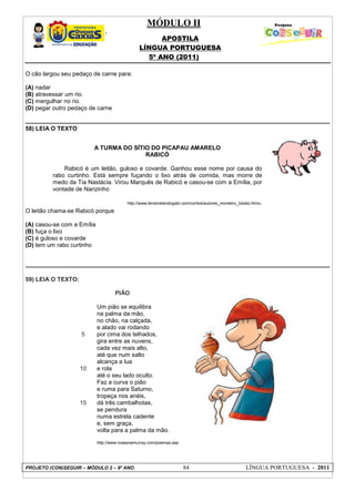 MÓDULO II
APOSTILA
LÍNGUA PORTUGUESA
5º ANO (2011)
PROJETO (CON)SEGUIR – MÓDULO 2 – 9º ANO 84 LÍNGUA PORTUGUESA - 2011
O cão largou seu pedaço de carne para:
(A) nadar
(B) atravessar um rio.
(C) mergulhar no rio.
(D) pegar outro pedaço de carne
58) LEIA O TEXTO
O leitão chama-se Rabicó porque
(A) casou-se com a Emília
(B) fuça o lixo
(C) é guloso e covarde
(D) tem um rabo curtinho
59) LEIA O TEXTO:
5
10
15
PIÃO
Um pião se equilibra
na palma da mão,
no chão, na calçada,
e alado vai rodando
por cima dos telhados,
gira entre as nuvens,
cada vez mais alto,
até que num salto
alcança a lua
e rola
até o seu lado oculto.
Faz a curva o pião
e ruma para Saturno,
tropeça nos anéis,
dá três cambalhotas,
se pendura
numa estrela cadente
e, sem graça,
volta para a palma da mão.
http://www.roseanamurray.com/poemas.asp
A TURMA DO SÍTIO DO PICAPAU AMARELO
RABICÓ
Rabicó é um leitão, guloso e covarde. Ganhou esse nome por causa do
rabo curtinho. Está sempre fuçando o lixo atrás de comida, mas morre de
medo da Tia Nastácia. Virou Marquês de Rabicó e casou-se com a Emília, por
vontade de Narizinho
http://www.lendorelendogabi.com/contos/autores_monteiro_lobato.htmo.
 