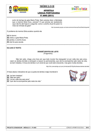 MÓDULO II
APOSTILA
LÍNGUA PORTUGUESA
5º ANO (2011)
PROJETO (CON)SEGUIR – MÓDULO 2 – 9º ANO 87 LÍNGUA PORTUGUESA - 2011
junto da barriga da gata Maria Preta. Nem precisa dizer a felicidade
que a menina Silvia ficou, precisa? O que precisa ser esclarecido
(que não foi até hoje) é o seguinte: como o ursinho Zuza foi parar no
meio da ninhada da gata?
http://picasaweb.google.com/railenneoliveira/HistoriasParaOMesDeAgosto#
O problema da menina Silvia acabou quando ela
(A) foi dormir.
(B) visitou a gata Maria Preta.
(C) perdeu o ursinho Zuza.
(D) não foi para escola.
63) LEIA O TEXTO:
DOSSIÊ DENTES DE LEITE
(Fragmento)
Não tem jeito, chega uma hora em que todo mundo fica banguela! Lá por volta dos seis anos,
caem os dentes de leite e começam a nascer os permanentes, que vão te acompanhar pelo resto da vida,
se bem tratados. A troca de dentes é um sinal de que você está crescendo, mas gera muitas dúvidas.
http://chc.cienciahoje.uol.com.br/noticias/2010/julho/dossie-dentes-de-leite/
A frase abaixo indicadora de que a queda de dentes é algo inevitável é
(A) “se bem tratados”.
(B) “Não tem jeito”.
(C) “Lá por volta dos seis anos”.
(D) “que vão te acompanhar pelo resto da vida.”
 