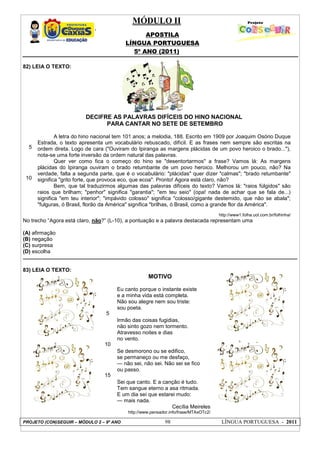 MÓDULO II
APOSTILA
LÍNGUA PORTUGUESA
5º ANO (2011)
PROJETO (CON)SEGUIR – MÓDULO 2 – 9º ANO 98 LÍNGUA PORTUGUESA - 2011
82) LEIA O TEXTO:
5
10
DECIFRE AS PALAVRAS DIFÍCEIS DO HINO NACIONAL
PARA CANTAR NO SETE DE SETEMBRO
A letra do hino nacional tem 101 anos; a melodia, 188. Escrito em 1909 por Joaquim Osório Duque
Estrada, o texto apresenta um vocabulário rebuscado, difícil. E as frases nem sempre são escritas na
ordem direta. Logo de cara ("Ouviram do Ipiranga as margens plácidas de um povo heroico o brado..."),
nota-se uma forte inversão da ordem natural das palavras.
Quer ver como fica o começo do hino se "desentortarmos" a frase? Vamos lá: As margens
plácidas do Ipiranga ouviram o brado retumbante de um povo heroico. Melhorou um pouco, não? Na
verdade, falta a segunda parte, que é o vocabulário: "plácidas" quer dizer "calmas"; "brado retumbante"
significa "grito forte, que provoca eco, que ecoa". Pronto! Agora está claro, não?
Bem, que tal traduzirmos algumas das palavras difíceis do texto? Vamos lá: "raios fúlgidos" são
raios que brilham; "penhor" significa "garantia"; "em teu seio" (opa! nada de achar que se fala de...)
significa "em teu interior"; "impávido colosso" significa "colosso/gigante destemido, que não se abala";
"fulguras, ó Brasil, florão da América" significa "brilhas, ó Brasil, como a grande flor da América".
http://www1.folha.uol.com.br/folhinha/
No trecho “Agora está claro, não?” (L-10), a pontuação e a palavra destacada representam uma
(A) afirmação
(B) negação
(C) surpresa
(D) escolha
83) LEIA O TEXTO:
5
10
15
MOTIVO
Eu canto porque o instante existe
e a minha vida está completa.
Não sou alegre nem sou triste:
sou poeta.
Irmão das coisas fugidias,
não sinto gozo nem tormento.
Atravesso noites e dias
no vento.
Se desmorono ou se edifico,
se permaneço ou me desfaço,
— não sei, não sei. Não sei se fico
ou passo.
Sei que canto. E a canção é tudo.
Tem sangue eterno a asa ritmada.
E um dia sei que estarei mudo:
— mais nada.
Cecília Meireles
http://www.pensador.info/frase/MTAxOTc2/
 