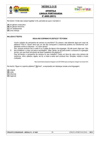 MÓDULO II
APOSTILA
LÍNGUA PORTUGUESA
5º ANO (2011)
PROJETO (CON)SEGUIR – MÓDULO 2 – 9º ANO 99 LÍNGUA PORTUGUESA - 2011
No trecho “irmão das coisas fugidias” (l.6), percebe-se que o narrador é
(A) do gênero masculino
(B) do gênero feminino
(C) um adolescente
(D) uma criança
84) LEIA O TEXTO:
ÁGUA NO COPINHO PLÁSTICO? TÔ FORA!
5
Você é adepto da campanha da caneca no escritório? Ou passa o dia bebendo água em copo de
plástico? Pois é. Quem diria que um ato tão corriqueiro e essencial poderia se transformar num
atentado contra a natureza – e o bom senso!
Sim, porque produzir lixo a cada 4 ou 5 goles da água é de engasgar. Há até quem diga que “não
tem problema, o copo vai para a reciclagem”. Mas, gente, se dá para evitar o consumo e a geração
de lixo, por que ficar brincando de fazer castelinho de plástico?!
Que tal lançar a campanha da caneca no seu trabalho? Cada um leva de casa uma caneca de
cerâmica, vidro, plástico, ágata, sei lá, e mata a sede sem produzir lixo. Simples, indolor e muito
civilizado.
http://prainhadoriodopeixe.blogspot.com/2010/09/copos-ecologicos-chegam-ao-brasil.html
No trecho “Água no copinho plástico? Tô fora!”, a expressão em destaque revela uma linguagem:
(A) infantil.
(B) culta.
(C) informal.
(D) regional.
 