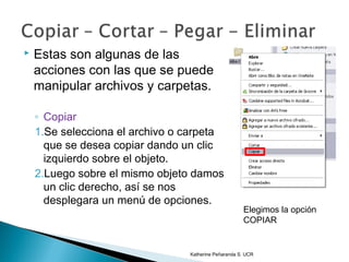    Estas son algunas de las
    acciones con las que se puede
    manipular archivos y carpetas.

    ◦ Copiar
    1.Se selecciona el archivo o carpeta
      que se desea copiar dando un clic
      izquierdo sobre el objeto.
    2.Luego sobre el mismo objeto damos
      un clic derecho, así se nos
      desplegara un menú de opciones.
                                                      Elegimos la opción
                                                      COPIAR


                                 Katherine Peñaranda S. UCR
 