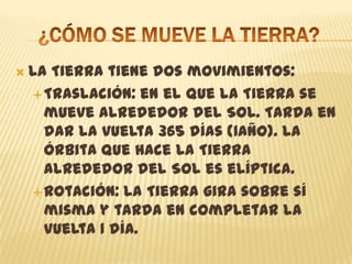  La Tierra tiene dos movimientos:
Traslación: en el que la Tierra se
mueve alrededor del Sol. Tarda en
dar la vuelta 365 días (1año). La
órbita que hace la Tierra
alrededor del Sol es elíptica.
Rotación: la Tierra gira sobre sí
misma y tarda en completar la
vuelta 1 día.