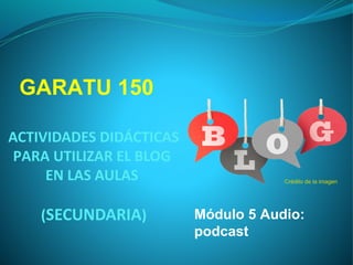 GARATU 150
ACTIVIDADES
DIDÁCTICAS PARA
UTILIZAR EL BLOG
EN LAS AULAS
(SECUNDARIA)

Crédito de la imagen

Módulo 5 Audio:
podcast

 