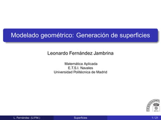 Modelado geométrico: Generación de superﬁcies
Leonardo Fernández Jambrina
Matemática Aplicada
E.T.S.I. Navales
Universidad Politécnica de Madrid
L. Fernández (U.P.M.) Superﬁcies 1 / 21
 