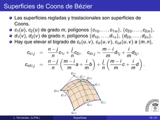 Superﬁcies de Coons de Bézier
Las superﬁcies regladas y traslacionales son superﬁcies de
Coons.
c1(u), c2(u) de grado m, polígonos {c10, . . . , c1m}, {c20, . . . , c2m},
d1(v), d2(v) de grado n, polígonos {d10, . . . , d1n}, {d20, . . . , d2n}.
Hay que elevar el bigrado de cc(u, v), cd (u, v), ccd (u, v) a (m, n),
cci,j =
n − j
n
c1i +
j
n
c2i , cd i,j =
m − i
m
d1j +
i
m
d2j,
ccd i,j =
n − j
n
m − i
m
a +
i
m
b +
j
n
m − i
m
c +
i
m
d .
c0,0
c0,1
c0,2
c1,2
c1,1
c1,0
c2,2
c2,0
c2,1
L. Fernández (U.P.M.) Superﬁcies 15 / 21
 