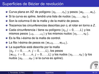 Superﬁcies de Bézier de revolución
Curva plana en XZ de polígono {c0, . . . , cn} y pesos {w0, . . . , wn}.
Si la curva es spline, tendrá una lista de nudos {u0, . . . , uK′ }.
Son la columna 0 de la malla y de la matriz de pesos.
Trazamos las circunferencias descritas por ci al rotar en torno a Z.
Cada circunferencia i tiene su polígono {cij , j = 0, . . . , L} y los
mismos pesos {ω0, . . . , ωL} y los mismos nudos {v0, . . . , vK }.
Es la ﬁla i-ésima de la malla de control.
La ﬁla i-ésima de pesos es {wi ω0, . . . , wiωL}.
La superﬁcie está descrita por la malla
{cij , i = 0, . . . , n, j = 0, . . . , L}, los pesos
{wiωj , i = 0, . . . , n, j = 0, . . . , L} y los nudos {v0, . . . , vK } (y los
nudos {u0, . . . , uK′ } si la curva es spline).
L. Fernández (U.P.M.) Superﬁcies 18 / 21
 