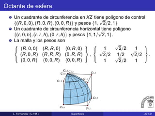 Octante de esfera
Un cuadrante de circunferencia en XZ tiene polígono de control
{(R, 0, 0), (R, 0, R), (0, 0, R)} y pesos {1,
√
2/2, 1}
Un cuadrante de circunferencia horizontal tiene polígono
{(r, 0, h), (r, r, h), (0, r, h)} y pesos {1, 1/
√
2, 1}.
La malla y los pesos son



(R, 0, 0) (R, R, 0) (0, R, 0)
(R, 0, R) (R, R, R) (0, R, R)
(0, 0, R) (0, 0, R) (0, 0, R)



,



1
√
2/2 1√
2/2 1/2
√
2/2
1
√
2/2 1



.
c0,0
c0,1
c0,2
c1,0
c1,1
c1,2
c2,0
c2,1
c2,2
L. Fernández (U.P.M.) Superﬁcies 20 / 21
 