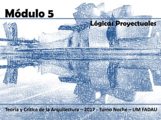 Módulo 5
Teoría y Crítica de la Arquitectura – 2017 - Turno Noche – UM FADAU
Lógicas Proyectuales
 
