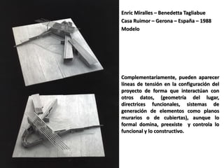 Enric Miralles – Benedetta Tagliabue
Casa Ruimor – Gerona – España – 1988
Modelo
Complementariamente, pueden aparecer
líneas de tensión en la configuración del
proyecto de forma que interactúan con
otros datos, (geometría del lugar,
directrices funcionales, sistemas de
generación de elementos como planos
murarios o de cubiertas), aunque lo
formal domina, preexiste y controla lo
funcional y lo constructivo.
 