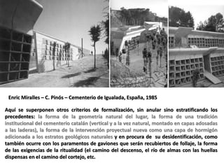 Aquí se superponen otros criterios de formalización, sin anular sino estratificando los
precedentes: la forma de la geometría natural del lugar, la forma de una tradición
institucional del cementerio catalán (vertical y a la vez natural, montado en capas adosadas
a las laderas), la forma de la intervención proyectual nueva como una capa de hormigón
adicionada a los estratos geológicos naturales y en procura de su desidentificación, como
también ocurre con los paramentos de gaviones que serán recubiertos de follaje, la forma
de las exigencias de la ritualidad (el camino del descenso, el río de almas con las huellas
dispensas en el camino del cortejo, etc.
Enric Miralles – C. Pinós – Cementerio de Igualada, España, 1985
 
